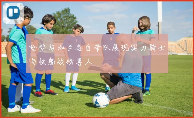 哈登与加兰各自带队展现实力骑士与快船战绩喜人