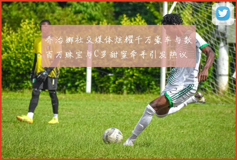 乔治娜社交媒体炫耀千万豪车与数百万珠宝与C罗甜蜜牵手引发热议