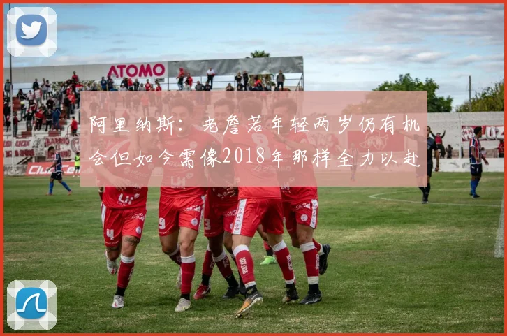 阿里纳斯：老詹若年轻两岁仍有机会但如今需像2018年那样全力以赴